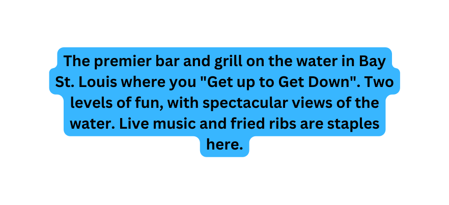 The premier bar and grill on the water in Bay St Louis where you Get up to Get Down Two levels of fun with spectacular views of the water Live music and fried ribs are staples here